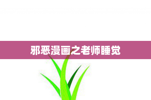 邪恶漫画之老师睡觉 邪恶漫画之老师睡觉
