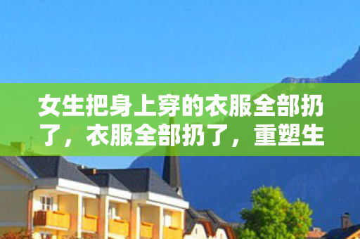 女生把身上穿的衣服全部扔了,衣服全部扔了,重塑生活,从断舍离开始 女生把身上穿的衣服全部扔了,衣服全部扔了,重塑生活,从断舍离开始