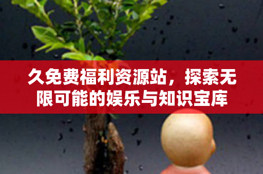 久免费福利资源站,探索无限可能的娱乐与知识宝库 久免费福利资源站,探索无限可能的娱乐与知识宝库