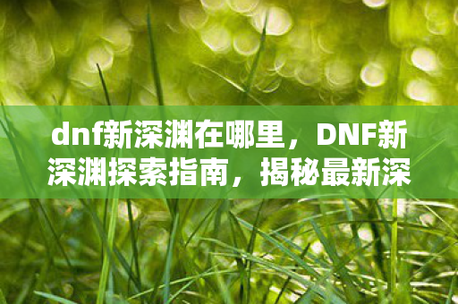 dnf新深渊在哪里，DNF新深渊探索指南，揭秘最新深渊副本位置与攻略