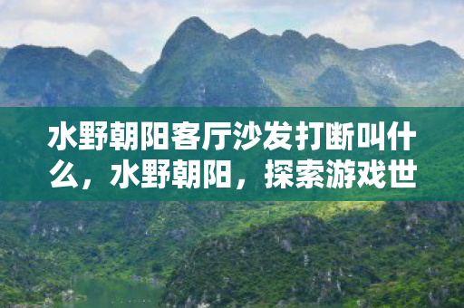 水野朝阳客厅沙发打断叫什么,水野朝阳,探索游戏世界的无限可能 水野朝阳客厅沙发打断叫什么,水野朝阳,探索游戏世界的无限可能