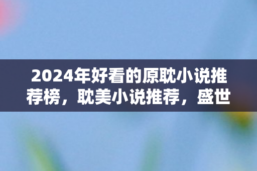2024年好看的原耽小说推荐榜,耽美小说推荐,盛世嫡妃 2024年好看的原耽小说推荐榜,耽美小说推荐,盛世嫡妃
