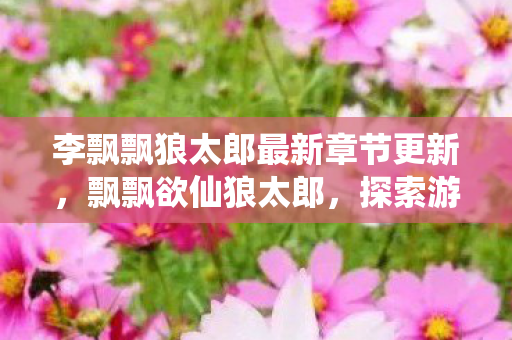 李飘飘狼太郎最新章节更新,飘飘欲仙狼太郎,探索游戏世界的无限可能 李飘飘狼太郎最新章节更新,飘飘欲仙狼太郎,探索游戏世界的无限可能