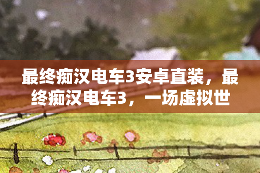 最终痴汉电车3安卓直装,最终痴汉电车3,一场虚拟世界的浪漫冒险 最终痴汉电车3安卓直装,最终痴汉电车3,一场虚拟世界的浪漫冒险