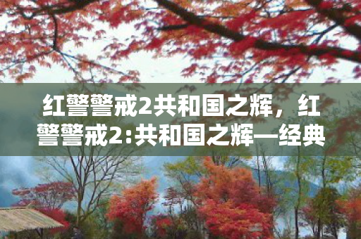 红警警戒2共和国之辉,红警警戒2:共和国之辉—经典战棋的辉煌篇章 红警警戒2共和国之辉,红警警戒2:共和国之辉—经典战棋的辉煌篇章