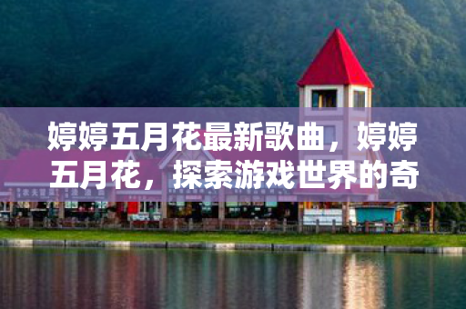 婷婷五月花最新歌曲,婷婷五月花,探索游戏世界的奇妙之旅 婷婷五月花最新歌曲,婷婷五月花,探索游戏世界的奇妙之旅