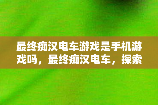 最终痴汉电车游戏是手机游戏吗，最终痴汉电车，探索未知领域的奇妙之旅