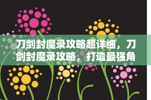 刀剑封魔录攻略超详细,刀剑封魔录攻略,打造最强角色的全面指南 刀剑封魔录攻略超详细,刀剑封魔录攻略,打造最强角色的全面指南