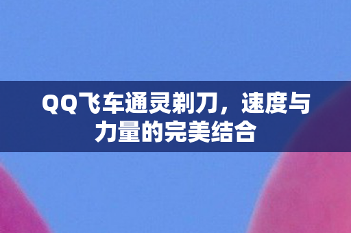 QQ飞车通灵剃刀,速度与力量的完美结合 QQ飞车通灵剃刀,速度与力量的完美结合