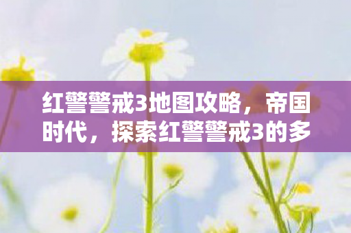 红警警戒3地图攻略,帝国时代,探索红警警戒3的多样地图 红警警戒3地图攻略,帝国时代,探索红警警戒3的多样地图