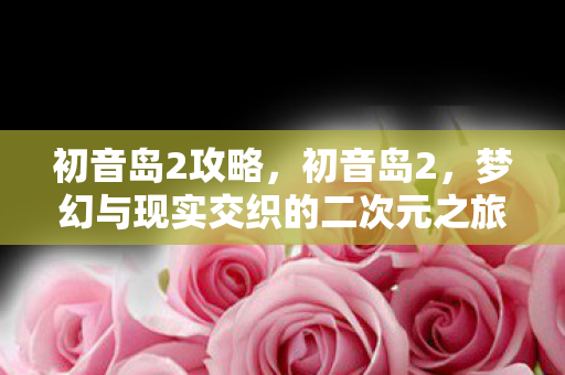 初音岛2攻略,初音岛2,梦幻与现实交织的二次元之旅 初音岛2攻略,初音岛2,梦幻与现实交织的二次元之旅