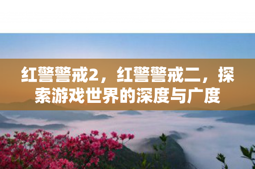 红警警戒2,红警警戒二,探索游戏世界的深度与广度 红警警戒2,红警警戒二,探索游戏世界的深度与广度