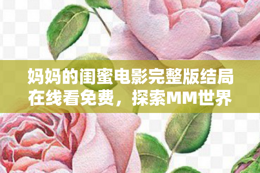 妈妈的闺蜜电影完整版结局在线看免费,探索MM世界的奇妙之旅,一场虚拟与现实交织的盛宴 妈妈的闺蜜电影完整版结局在线看免费,探索MM世界的奇妙之旅,一场虚拟与现实交织的盛宴