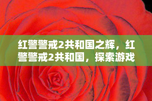 红警警戒2共和国之辉,红警警戒2共和国,探索游戏背后的策略与激情 红警警戒2共和国之辉,红警警戒2共和国,探索游戏背后的策略与激情