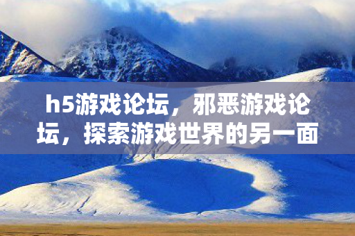 h5游戏论坛，邪恶游戏论坛，探索游戏世界的另一面