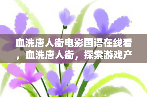 血洗唐人街电影国语在线看,血洗唐人街,探索游戏产业背后的文化冲突与商业博弈 血洗唐人街电影国语在线看,血洗唐人街,探索游戏产业背后的文化冲突与商业博弈