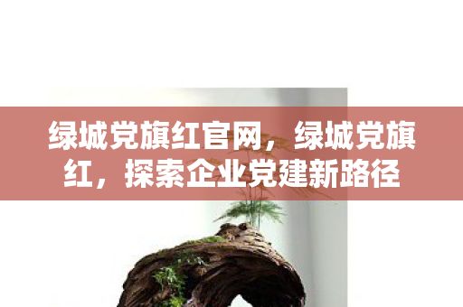 绿城党旗红官网，绿城党旗红，探索企业党建新路径