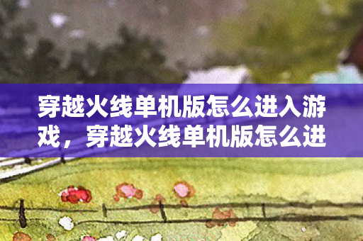 穿越火线单机版怎么进入游戏,穿越火线单机版怎么进 穿越火线单机版怎么进入游戏,穿越火线单机版怎么进
