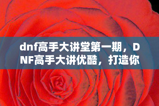dnf高手大讲堂第一期,DNF高手大讲优酷,打造你的专属游戏视频盛宴 dnf高手大讲堂第一期,DNF高手大讲优酷,打造你的专属游戏视频盛宴