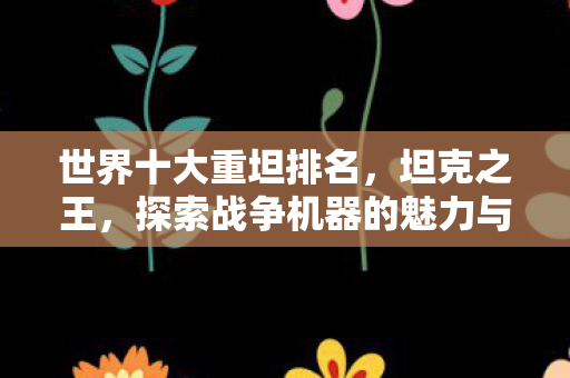 世界十大重坦排名，坦克之王，探索战争机器的魅力与影响