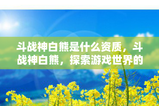 斗战神白熊是什么资质,斗战神白熊,探索游戏世界的奇妙之旅 斗战神白熊是什么资质,斗战神白熊,探索游戏世界的奇妙之旅