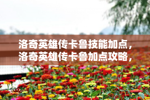 洛奇英雄传卡鲁技能加点,洛奇英雄传卡鲁加点攻略,打造最强战斗力的关键 洛奇英雄传卡鲁技能加点,洛奇英雄传卡鲁加点攻略,打造最强战斗力的关键