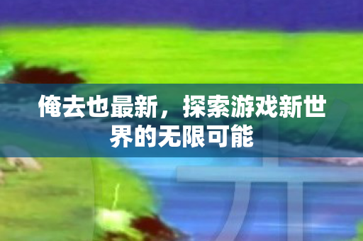 俺去也最新,探索游戏新世界的无限可能 俺去也最新,探索游戏新世界的无限可能