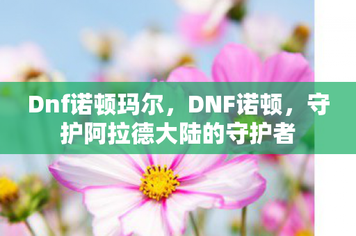 Dnf诺顿玛尔,DNF诺顿,守护阿拉德大陆的守护者 Dnf诺顿玛尔,DNF诺顿,守护阿拉德大陆的守护者