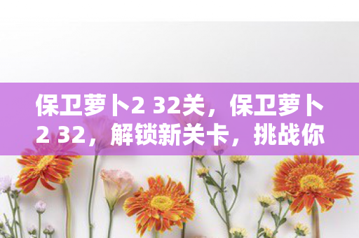 保卫萝卜2 32关,保卫萝卜2 32,解锁新关卡,挑战你的策略极限 保卫萝卜2 32关,保卫萝卜2 32,解锁新关卡,挑战你的策略极限