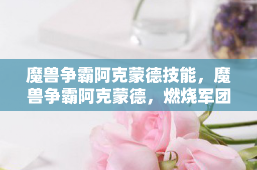 魔兽争霸阿克蒙德技能,魔兽争霸阿克蒙德,燃烧军团的无尽威胁 魔兽争霸阿克蒙德技能,魔兽争霸阿克蒙德,燃烧军团的无尽威胁