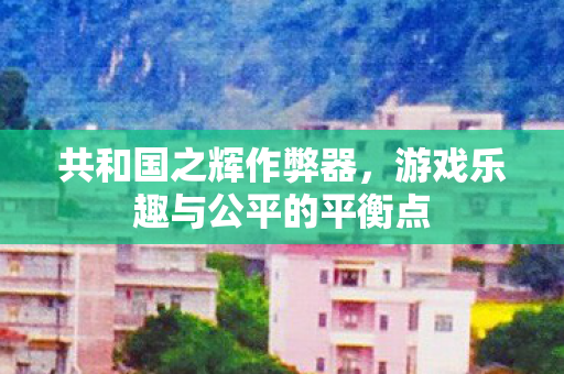共和国之辉作弊器，游戏乐趣与公平的平衡点