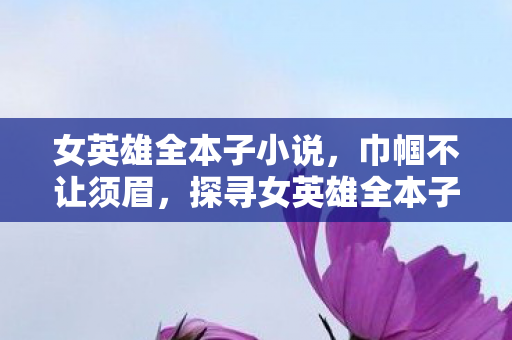 女英雄全本子小说,巾帼不让须眉,探寻女英雄全本子的传奇故事 女英雄全本子小说,巾帼不让须眉,探寻女英雄全本子的传奇故事