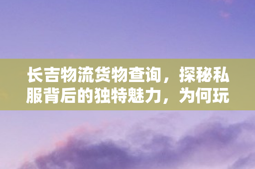 长吉物流货物查询,探秘私服背后的独特魅力,为何玩家趋之若鹜? 长吉物流货物查询,探秘私服背后的独特魅力,为何玩家趋之若鹜?