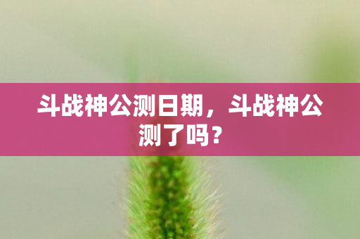 斗战神公测日期,斗战神公测了吗? 斗战神公测日期,斗战神公测了吗?