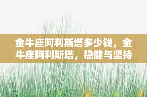 金牛座阿利斯塔多少钱,金牛座阿利斯塔,稳健与坚持的星座象征 金牛座阿利斯塔多少钱,金牛座阿利斯塔,稳健与坚持的星座象征