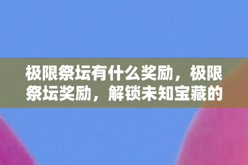 极限祭坛有什么奖励,极限祭坛奖励,解锁未知宝藏的钥匙 极限祭坛有什么奖励,极限祭坛奖励,解锁未知宝藏的钥匙