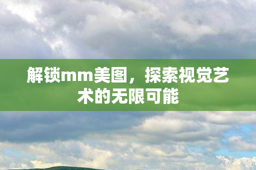 解锁mm美图,探索视觉艺术的无限可能 解锁mm美图,探索视觉艺术的无限可能
