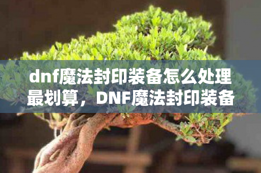 dnf魔法封印装备怎么处理最划算,DNF魔法封印装备,打造个性化与实力并重的神器 dnf魔法封印装备怎么处理最划算,DNF魔法封印装备,打造个性化与实力并重的神器