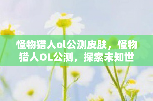 怪物猎人ol公测皮肤,怪物猎人OL公测,探索未知世界的奇妙旅程 怪物猎人ol公测皮肤,怪物猎人OL公测,探索未知世界的奇妙旅程