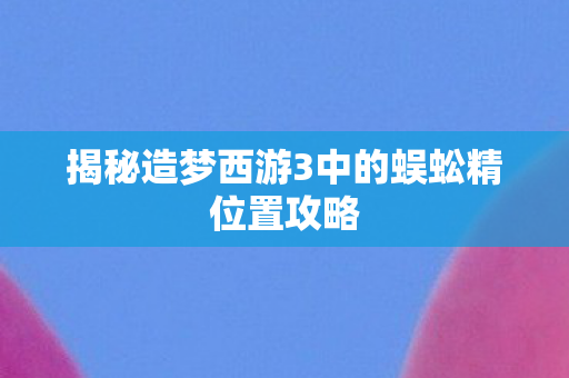 揭秘造梦西游3中的蜈蚣精位置攻略 揭秘造梦西游3中的蜈蚣精位置攻略