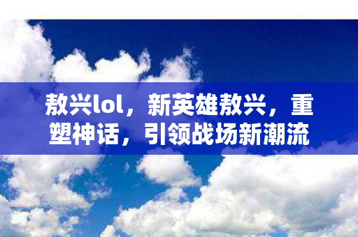 敖兴lol,新英雄敖兴,重塑神话,引领战场新潮流 敖兴lol,新英雄敖兴,重塑神话,引领战场新潮流