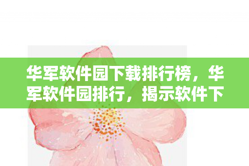华军软件园下载排行榜,华军软件园排行,揭示软件下载新趋势 华军软件园下载排行榜,华军软件园排行,揭示软件下载新趋势