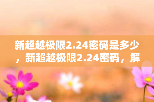 新超越极限2.24密码是多少,新超越极限2.24密码,解锁游戏世界的神秘钥匙 新超越极限2.24密码是多少,新超越极限2.24密码,解锁游戏世界的神秘钥匙