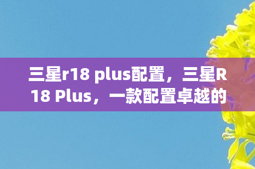 三星r18 plus配置,三星R18 Plus,一款配置卓越的智能手机 三星r18 plus配置,三星R18 Plus,一款配置卓越的智能手机