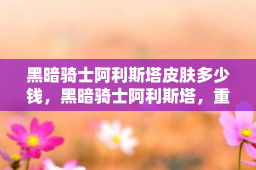 黑暗骑士阿利斯塔皮肤多少钱,黑暗骑士阿利斯塔,重铸荣耀的征途 黑暗骑士阿利斯塔皮肤多少钱,黑暗骑士阿利斯塔,重铸荣耀的征途