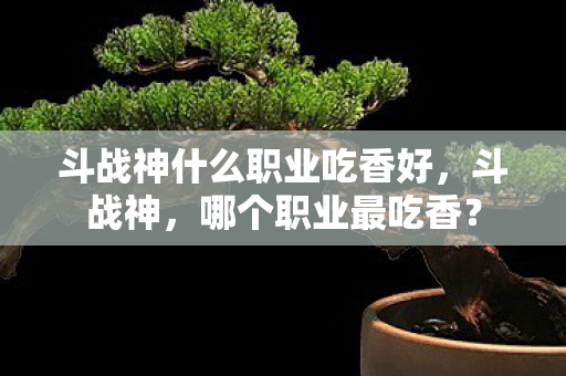 斗战神什么职业吃香好,斗战神,哪个职业最吃香? 斗战神什么职业吃香好,斗战神,哪个职业最吃香?