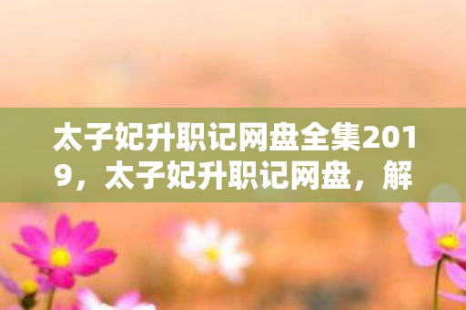 太子妃升职记网盘全集2019,太子妃升职记网盘,解锁古装轻喜剧的幕后故事 太子妃升职记网盘全集2019,太子妃升职记网盘,解锁古装轻喜剧的幕后故事