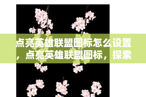 点亮英雄联盟图标怎么设置,点亮英雄联盟图标,探索游戏文化的深度与广度 点亮英雄联盟图标怎么设置,点亮英雄联盟图标,探索游戏文化的深度与广度
