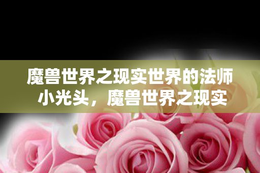魔兽世界之现实世界的法师 小光头,魔兽世界之现实世界的法师,探索游戏与现实交织的魔法世界 魔兽世界之现实世界的法师 小光头,魔兽世界之现实世界的法师,探索游戏与现实交织的魔法世界