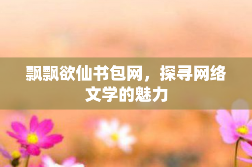 飘飘欲仙书包网,探寻网络文学的魅力 飘飘欲仙书包网,探寻网络文学的魅力